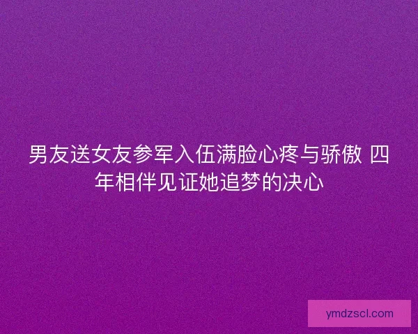男友送女友参军入伍满脸心疼与骄傲 四年相伴见证她追梦的决心