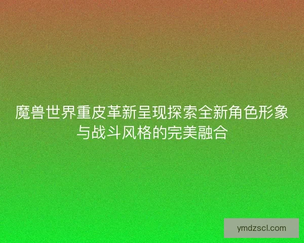 魔兽世界重皮革新呈现探索全新角色形象与战斗风格的完美融合