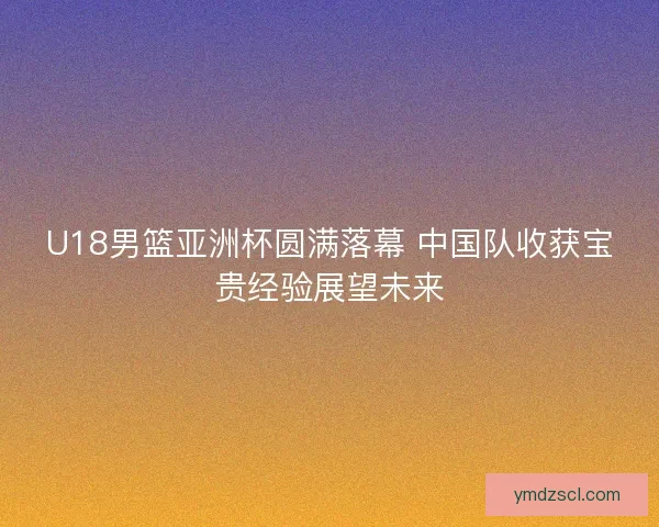 U18男篮亚洲杯圆满落幕 中国队收获宝贵经验展望未来