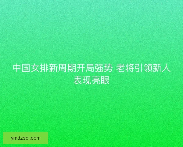中国女排新周期开局强势 老将引领新人表现亮眼 中国女排新周期开局强势 老将引领新人表现亮眼