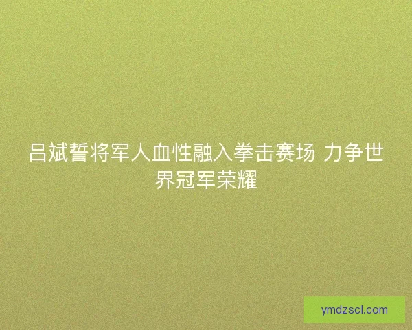 吕斌誓将军人血性融入拳击赛场 力争世界冠军荣耀 吕斌誓将军人血性融入拳击赛场 力争世界冠军荣耀