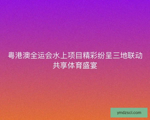 粤港澳全运会水上项目精彩纷呈三地联动共享体育盛宴