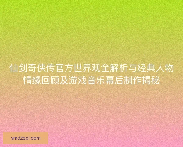 仙剑奇侠传官方世界观全解析与经典人物情缘回顾及游戏音乐幕后制作揭秘