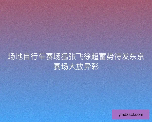 场地自行车赛场猛张飞徐超蓄势待发东京赛场大放异彩