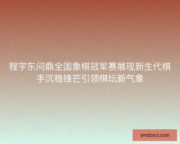 程宇东问鼎全国象棋冠军赛展现新生代棋手沉稳锋芒引领棋坛新气象