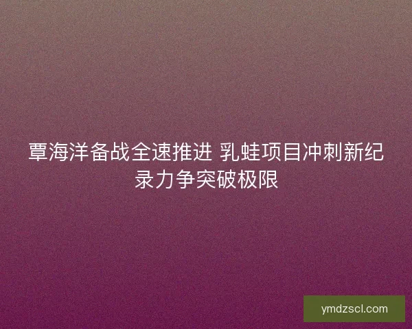 覃海洋备战全速推进 乳蛙项目冲刺新纪录力争突破极限