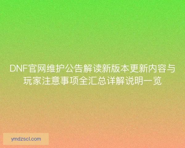 DNF官网维护公告解读新版本更新内容与玩家注意事项全汇总详解说明一览