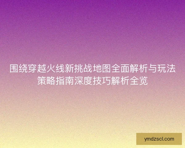 围绕穿越火线新挑战地图全面解析与玩法策略指南深度技巧解析全览