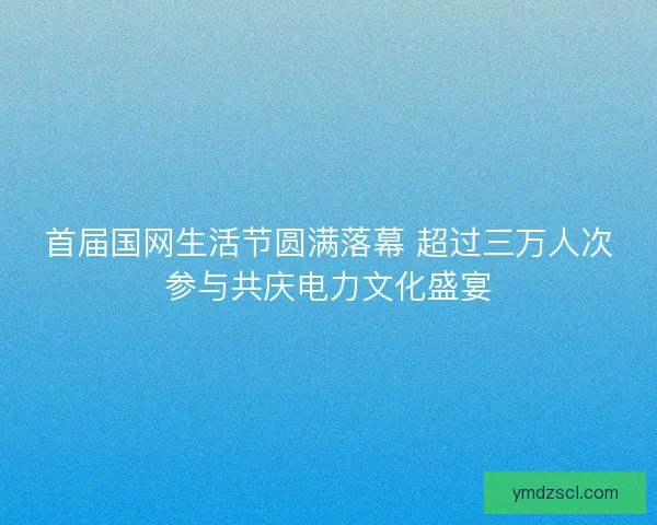 首届国网生活节圆满落幕 超过三万人次参与共庆电力文化盛宴