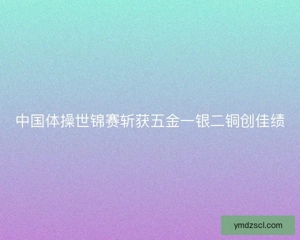 中国体操世锦赛斩获五金一银二铜创佳绩 中国体操世锦赛斩获五金一银二铜创佳绩