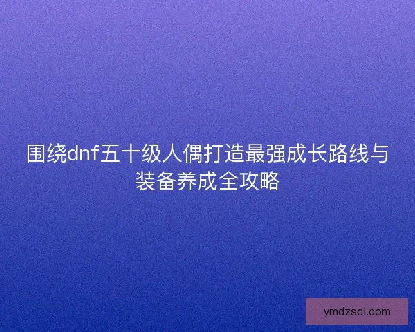 围绕dnf五十级人偶打造最强成长路线与装备养成全攻略