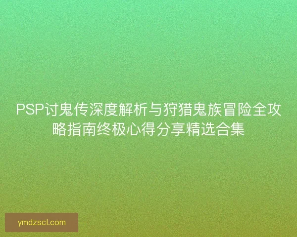 PSP讨鬼传深度解析与狩猎鬼族冒险全攻略指南终极心得分享精选合集 PSP讨鬼传深度解析与狩猎鬼族冒险全攻略指南终极心得分享精选合集