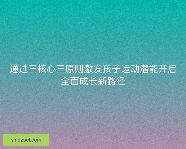 通过三核心三原则激发孩子运动潜能开启全面成长新路径 通过三核心三原则激发孩子运动潜能开启全面成长新路径