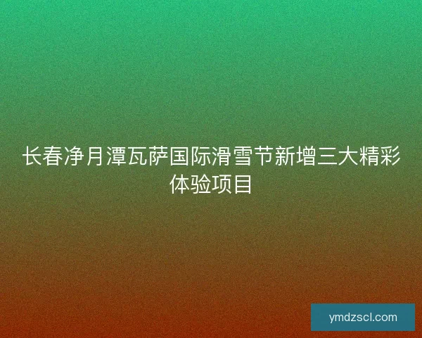 长春净月潭瓦萨国际滑雪节新增三大精彩体验项目 长春净月潭瓦萨国际滑雪节新增三大精彩体验项目
