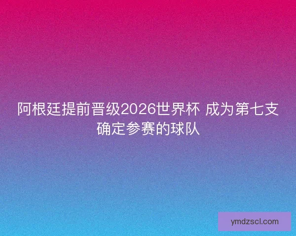 阿根廷提前晋级2026世界杯 成为第七支确定参赛的球队 阿根廷提前晋级2026世界杯 成为第七支确定参赛的球队