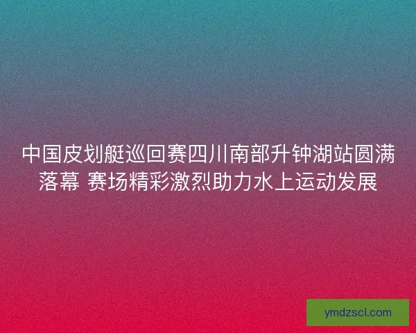 中国皮划艇巡回赛四川南部升钟湖站圆满落幕 赛场精彩激烈助力水上运动发展