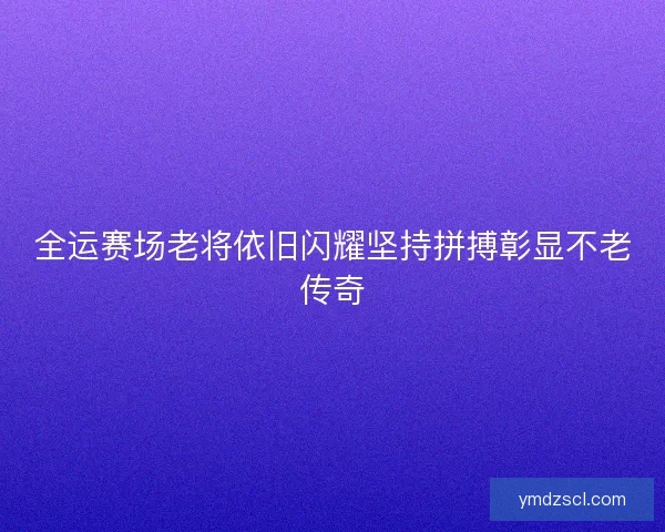 全运赛场老将依旧闪耀坚持拼搏彰显不老传奇
