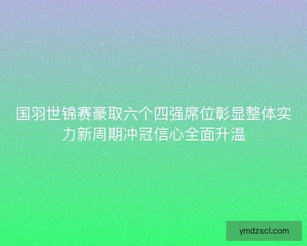 国羽世锦赛豪取六个四强席位彰显整体实力新周期冲冠信心全面升温 国羽世锦赛豪取六个四强席位彰显整体实力新周期冲冠信心全面升温