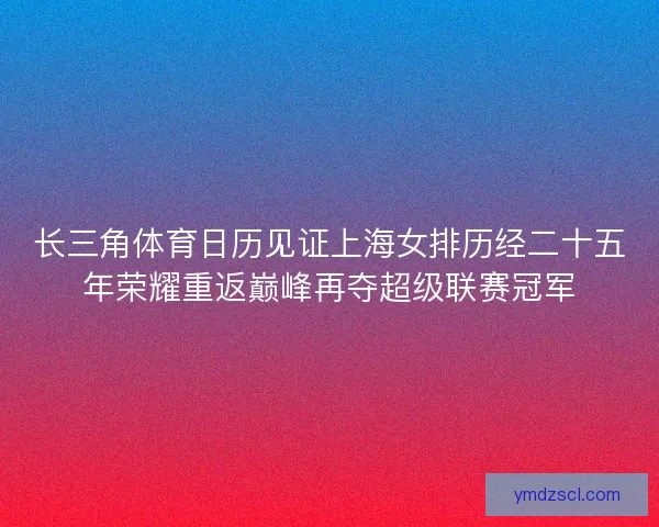 长三角体育日历见证上海女排历经二十五年荣耀重返巅峰再夺超级联赛冠军 长三角体育日历见证上海女排历经二十五年荣耀重返巅峰再夺超级联赛冠军