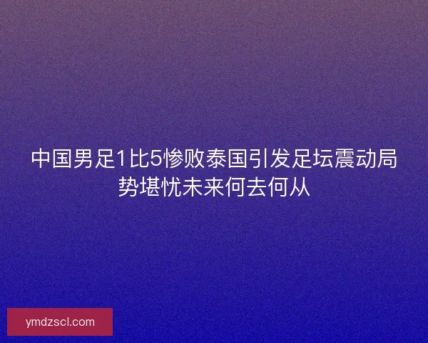 中国男足1比5惨败泰国引发足坛震动局势堪忧未来何去何从 中国男足1比5惨败泰国引发足坛震动局势堪忧未来何去何从