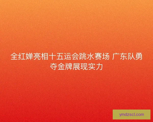 全红婵亮相十五运会跳水赛场 广东队勇夺金牌展现实力 全红婵亮相十五运会跳水赛场 广东队勇夺金牌展现实力