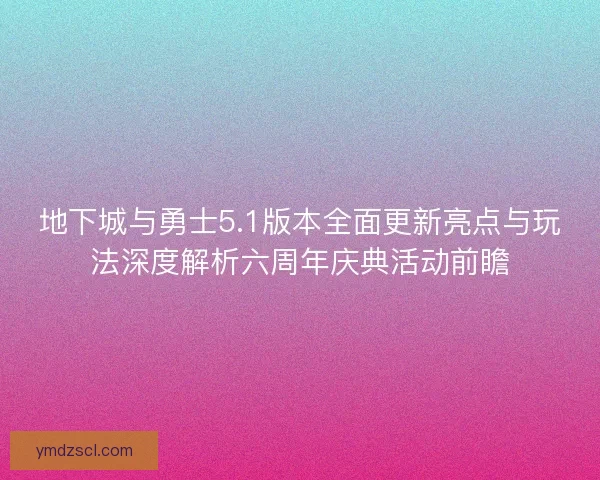 地下城与勇士5.1版本全面更新亮点与玩法深度解析六周年庆典活动前瞻