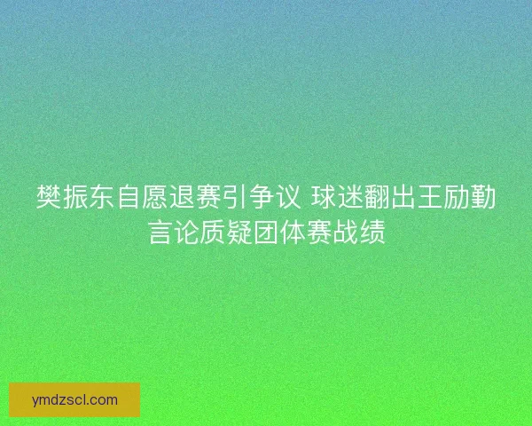 樊振东自愿退赛引争议 球迷翻出王励勤言论质疑团体赛战绩 樊振东自愿退赛引争议 球迷翻出王励勤言论质疑团体赛战绩