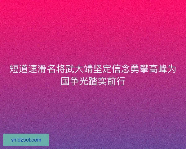 短道速滑名将武大靖坚定信念勇攀高峰为国争光踏实前行 短道速滑名将武大靖坚定信念勇攀高峰为国争光踏实前行