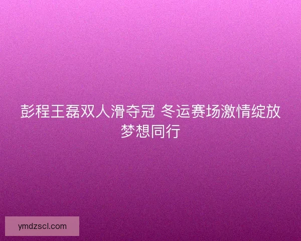 彭程王磊双人滑夺冠 冬运赛场激情绽放梦想同行
