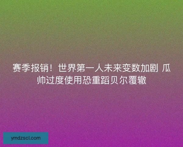 赛季报销！世界第一人未来变数加剧 瓜帅过度使用恐重蹈贝尔覆辙